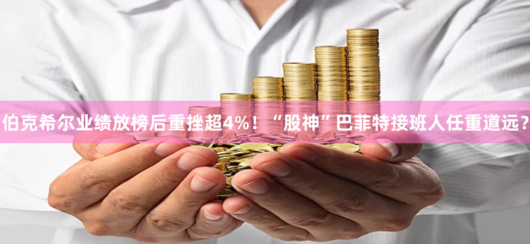 伯克希尔业绩放榜后重挫超4%！“股神”巴菲特接班人任重道远？