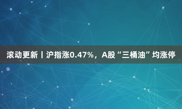 滚动更新丨沪指涨0.47%，A股“三桶油”均涨停