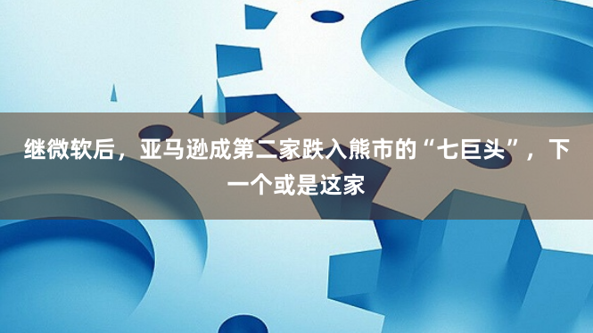 继微软后，亚马逊成第二家跌入熊市的“七巨头”，下一个或是这家