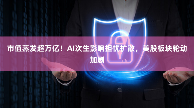 市值蒸发超万亿！AI次生影响担忧扩散，美股板块轮动加剧