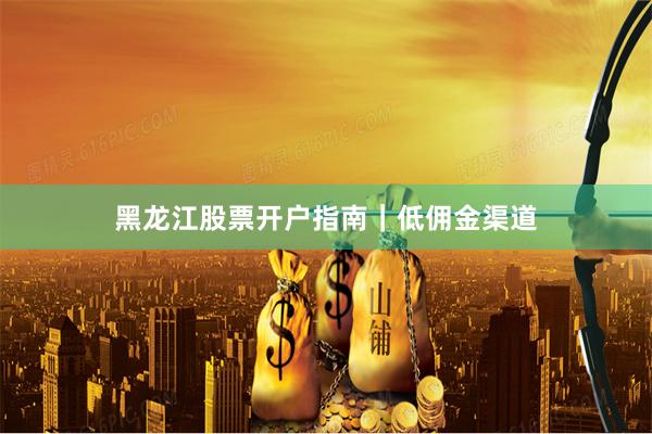 黑龙江股票开户指南｜低佣金渠道